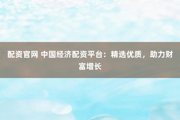 配资官网 中国经济配资平台：精选优质，助力财富增长