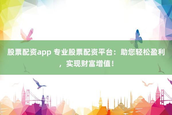 股票配资app 专业股票配资平台：助您轻松盈利，实现财富增值！