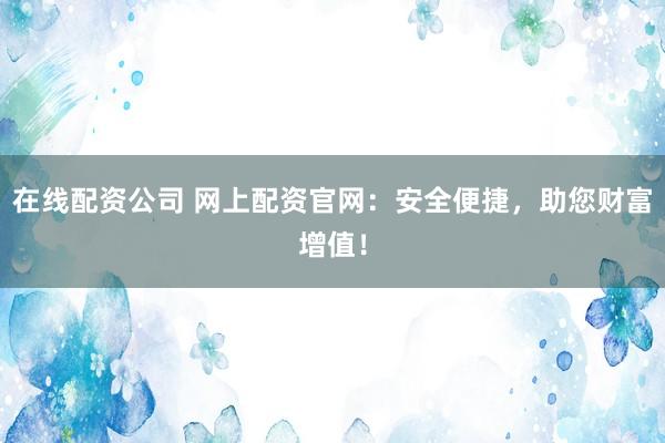 在线配资公司 网上配资官网：安全便捷，助您财富增值！