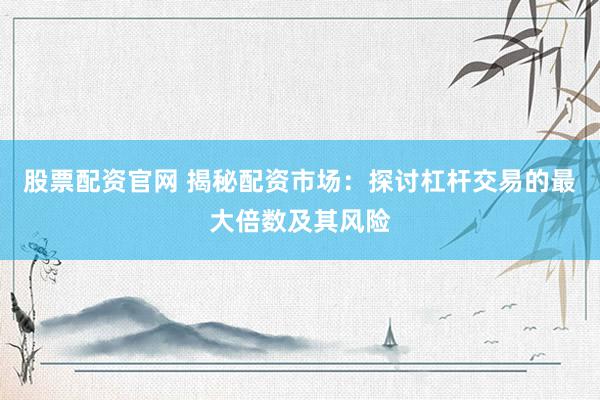 股票配资官网 揭秘配资市场：探讨杠杆交易的最大倍数及其风险