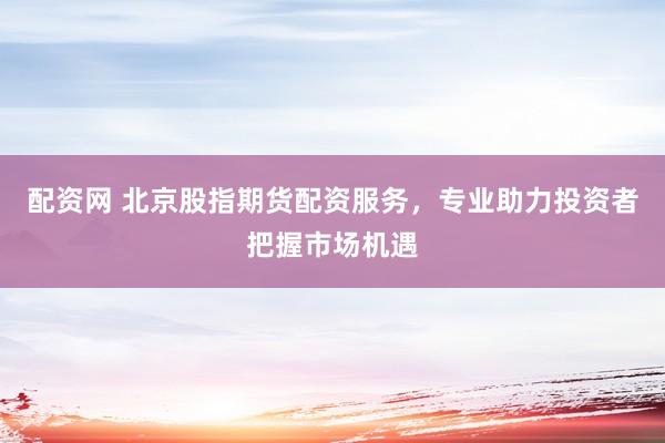 配资网 北京股指期货配资服务，专业助力投资者把握市场机遇