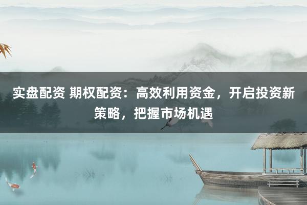 实盘配资 期权配资：高效利用资金，开启投资新策略，把握市场机遇