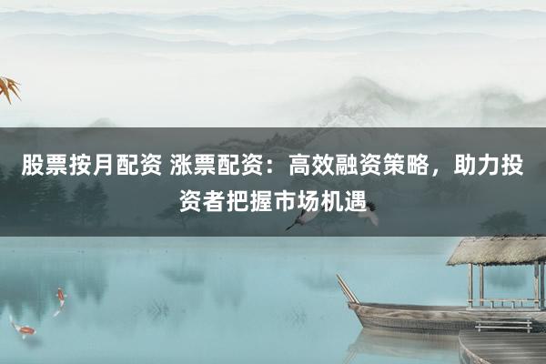 股票按月配资 涨票配资：高效融资策略，助力投资者把握市场机遇