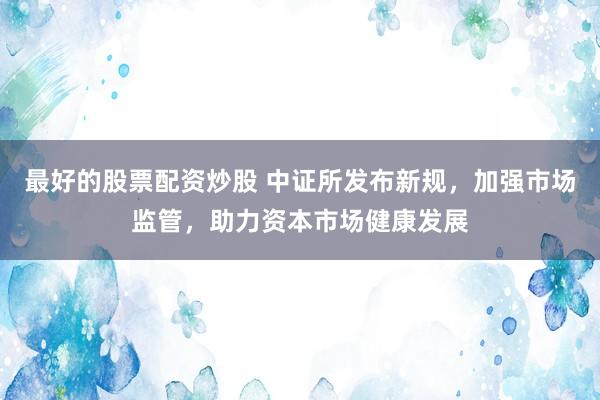 最好的股票配资炒股 中证所发布新规，加强市场监管，助力资本市场健康发展