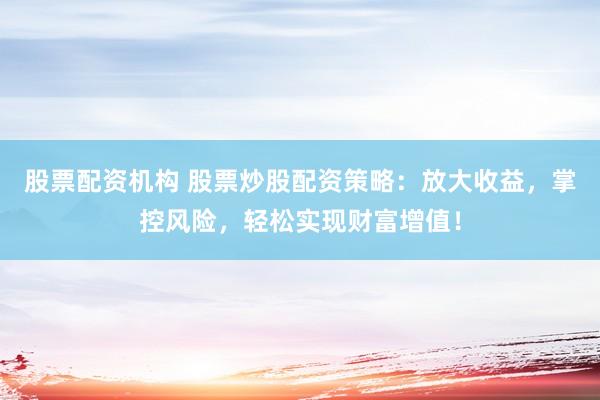 股票配资机构 股票炒股配资策略：放大收益，掌控风险，轻松实现财富增值！