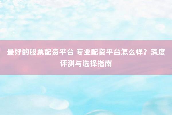 最好的股票配资平台 专业配资平台怎么样？深度评测与选择指南