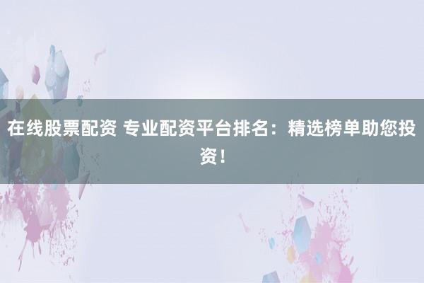 在线股票配资 专业配资平台排名：精选榜单助您投资！