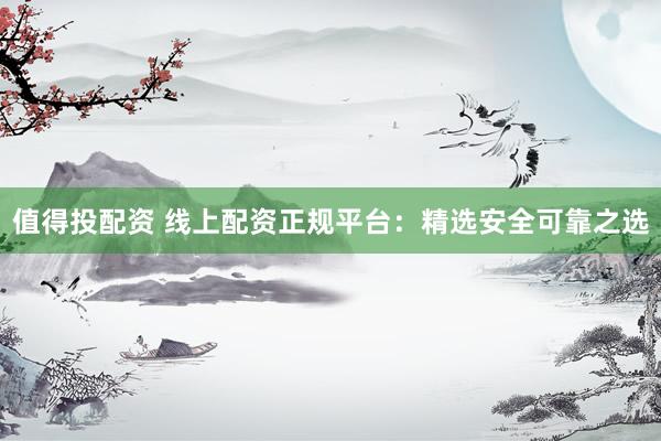 值得投配资 线上配资正规平台：精选安全可靠之选
