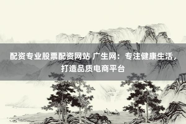配资专业股票配资网站 广生网：专注健康生活，打造品质电商平台