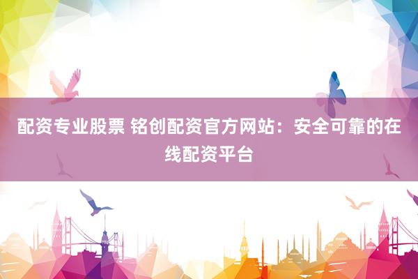 配资专业股票 铭创配资官方网站：安全可靠的在线配资平台