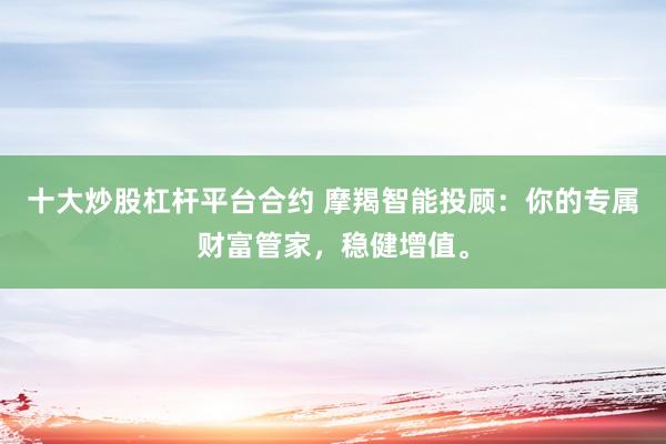 十大炒股杠杆平台合约 摩羯智能投顾：你的专属财富管家，稳健增值。
