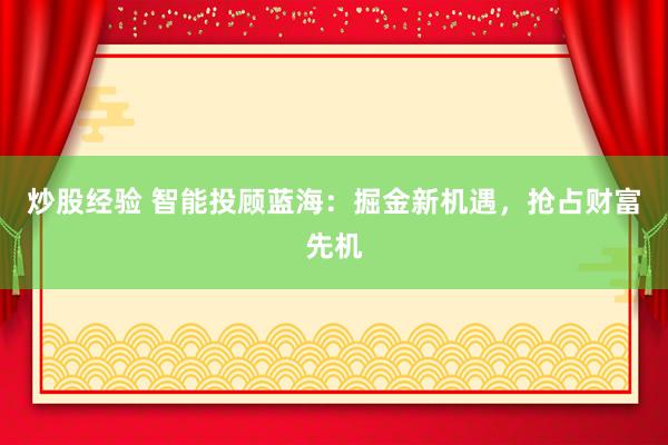 炒股经验 智能投顾蓝海：掘金新机遇，抢占财富先机