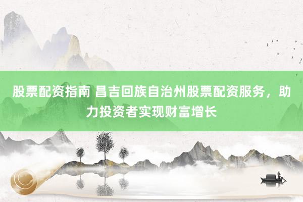 股票配资指南 昌吉回族自治州股票配资服务，助力投资者实现财富增长