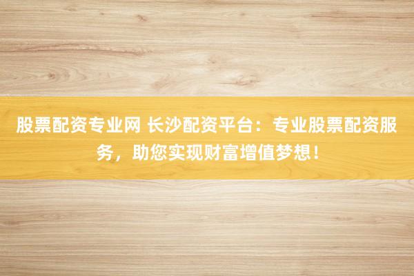 股票配资专业网 长沙配资平台：专业股票配资服务，助您实现财富增值梦想！