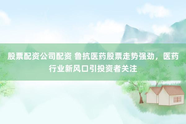 股票配资公司配资 鲁抗医药股票走势强劲，医药行业新风口引投资者关注
