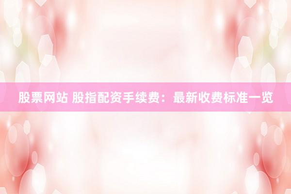 股票网站 股指配资手续费：最新收费标准一览