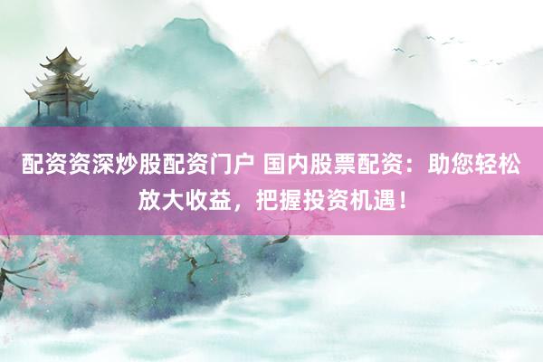 配资资深炒股配资门户 国内股票配资：助您轻松放大收益，把握投资机遇！