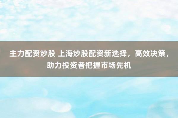 主力配资炒股 上海炒股配资新选择，高效决策，助力投资者把握市场先机