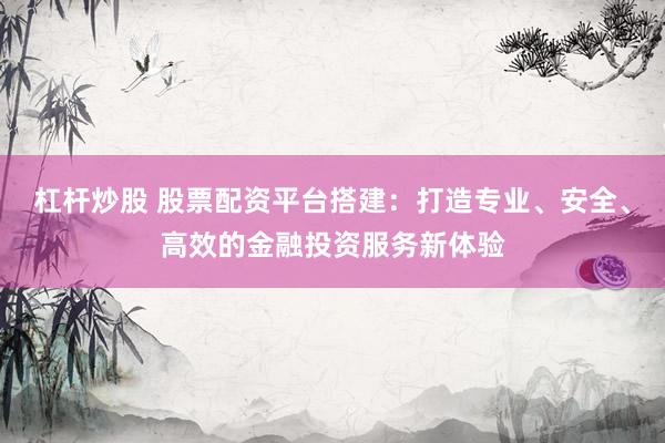 杠杆炒股 股票配资平台搭建：打造专业、安全、高效的金融投资服务新体验