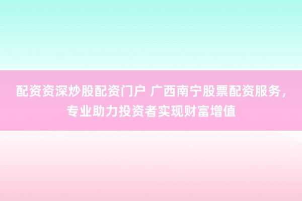 配资资深炒股配资门户 广西南宁股票配资服务，专业助力投资者实现财富增值