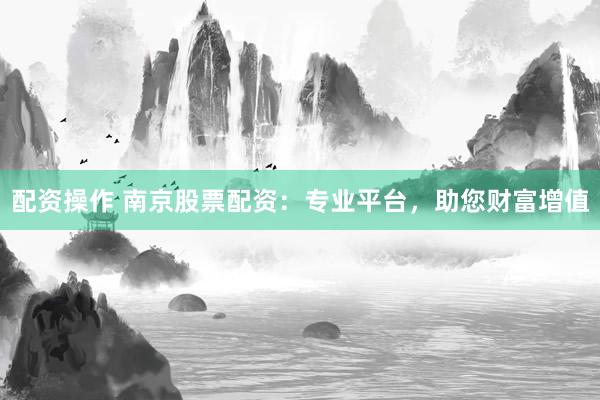 配资操作 南京股票配资：专业平台，助您财富增值
