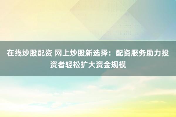 在线炒股配资 网上炒股新选择：配资服务助力投资者轻松扩大资金规模