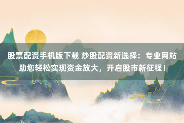 股票配资手机版下载 炒股配资新选择：专业网站助您轻松实现资金放大，开启股市新征程！