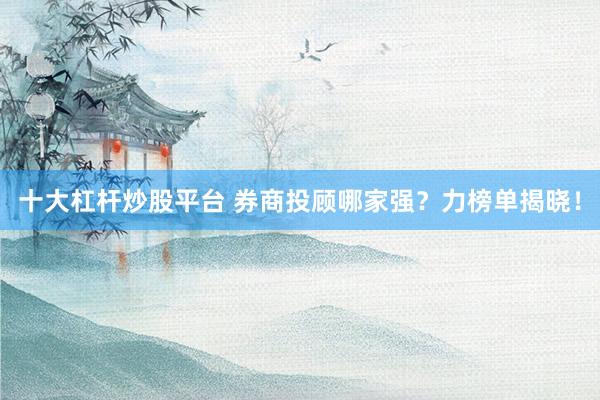 十大杠杆炒股平台 券商投顾哪家强？力榜单揭晓！