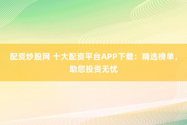 配资炒股网 十大配资平台APP下载：精选榜单，助您投资无忧