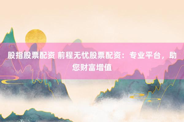 股指股票配资 前程无忧股票配资：专业平台，助您财富增值
