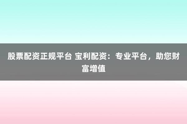 股票配资正规平台 宝利配资：专业平台，助您财富增值