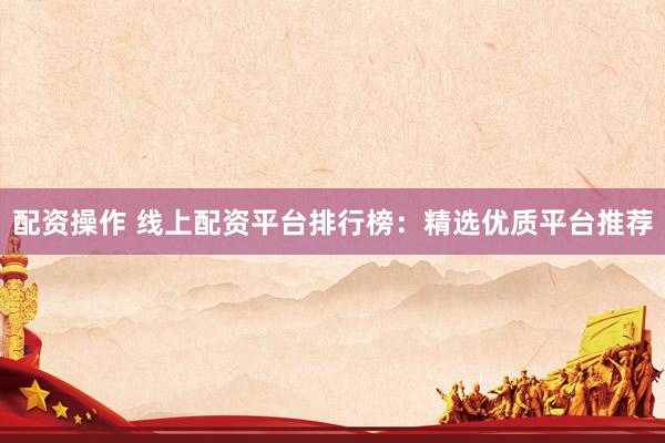 配资操作 线上配资平台排行榜：精选优质平台推荐