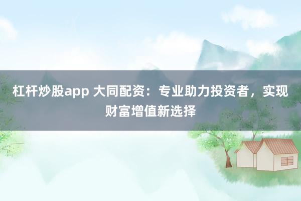 杠杆炒股app 大同配资：专业助力投资者，实现财富增值新选择