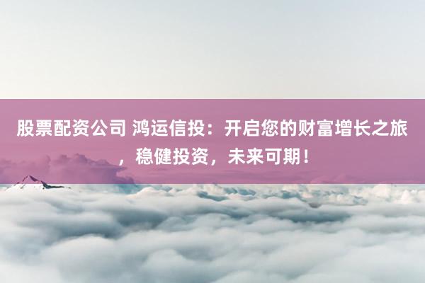 股票配资公司 鸿运信投：开启您的财富增长之旅，稳健投资，未来可期！