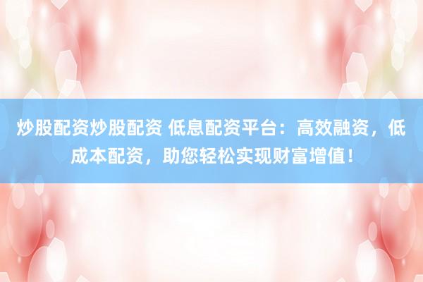 炒股配资炒股配资 低息配资平台：高效融资，低成本配资，助您轻松实现财富增值！