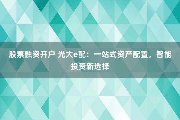 股票融资开户 光大e配：一站式资产配置，智能投资新选择