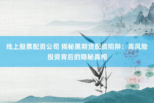 线上股票配资公司 揭秘黑期货配资陷阱：高风险投资背后的隐秘真相