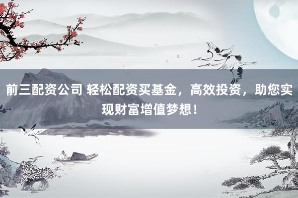 前三配资公司 轻松配资买基金，高效投资，助您实现财富增值梦想！