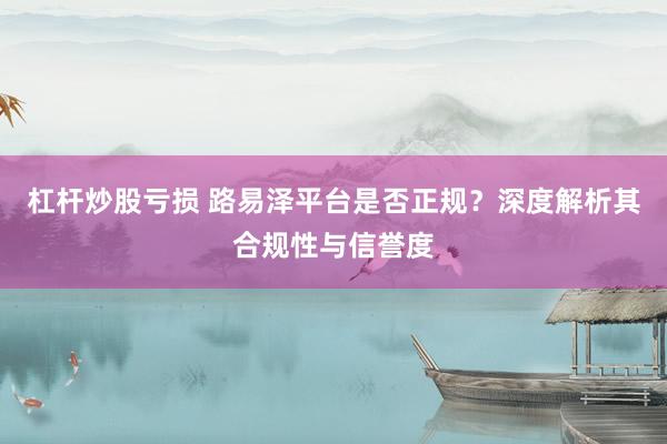 杠杆炒股亏损 路易泽平台是否正规？深度解析其合规性与信誉度