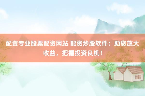 配资专业股票配资网站 配资炒股软件：助您放大收益，把握投资良机！
