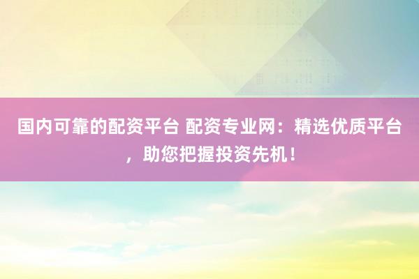 国内可靠的配资平台 配资专业网：精选优质平台，助您把握投资先机！