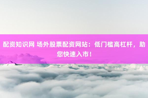 配资知识网 场外股票配资网站：低门槛高杠杆，助您快速入市！