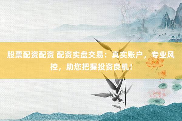 股票配资配资 配资实盘交易：真实账户，专业风控，助您把握投资良机！