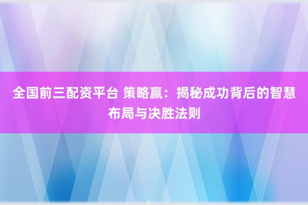 全国前三配资平台 策略赢：揭秘成功背后的智慧布局与决胜法则