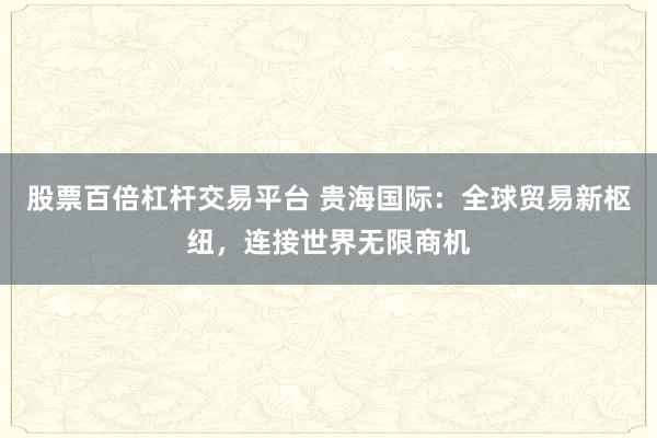股票百倍杠杆交易平台 贵海国际：全球贸易新枢纽，连接世界无限商机