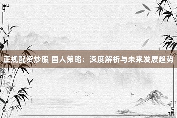 正规配资炒股 国人策略：深度解析与未来发展趋势