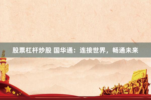 股票杠杆炒股 国华通：连接世界，畅通未来