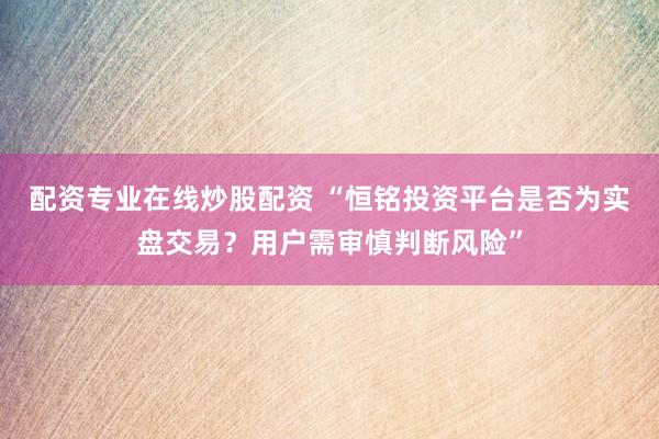 配资专业在线炒股配资 “恒铭投资平台是否为实盘交易？用户需审慎判断风险”