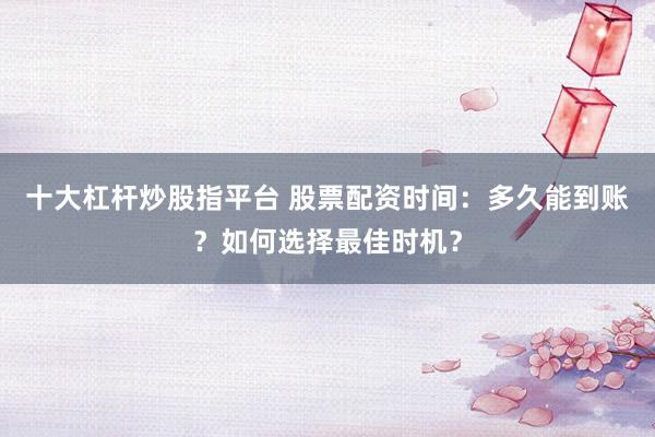 十大杠杆炒股指平台 股票配资时间：多久能到账？如何选择最佳时机？