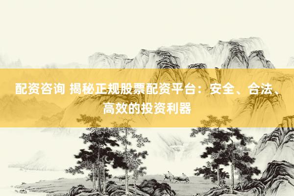 配资咨询 揭秘正规股票配资平台：安全、合法、高效的投资利器